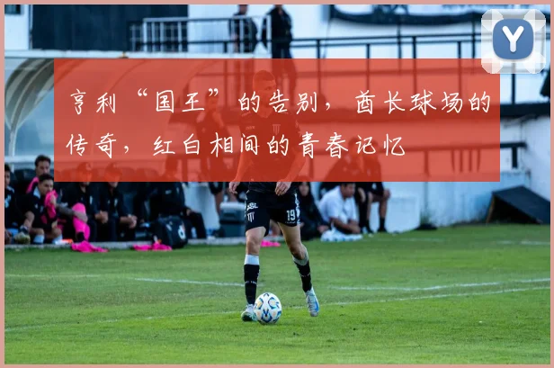 亨利“国王”的告别，酋长球场的传奇，红白相间的青春记忆