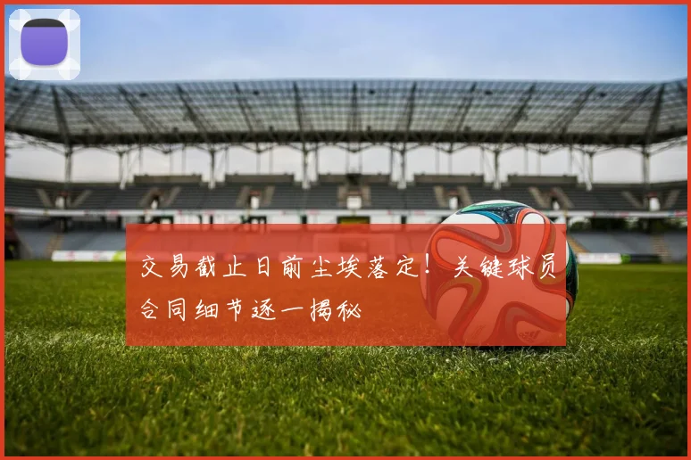 交易截止日前尘埃落定!关键球员合同细节逐一揭秘