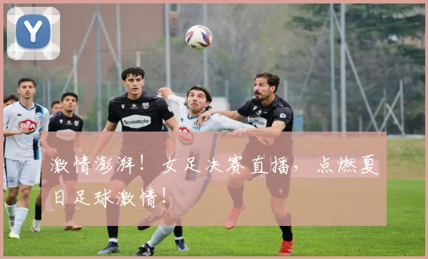 激情澎湃!女足决赛直播,点燃夏日足球激情!