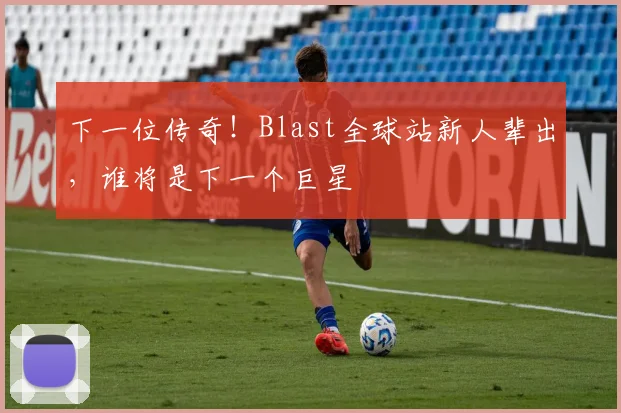 下一位传奇！Blast全球站新人辈出，谁将是下一个巨星
