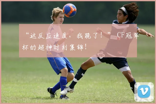 “这反应速度,我跪了!” CF冠军杯的超神时刻集锦!