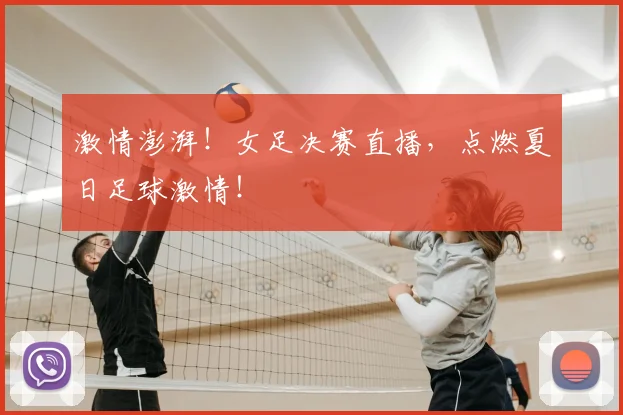 激情澎湃!女足决赛直播,点燃夏日足球激情!