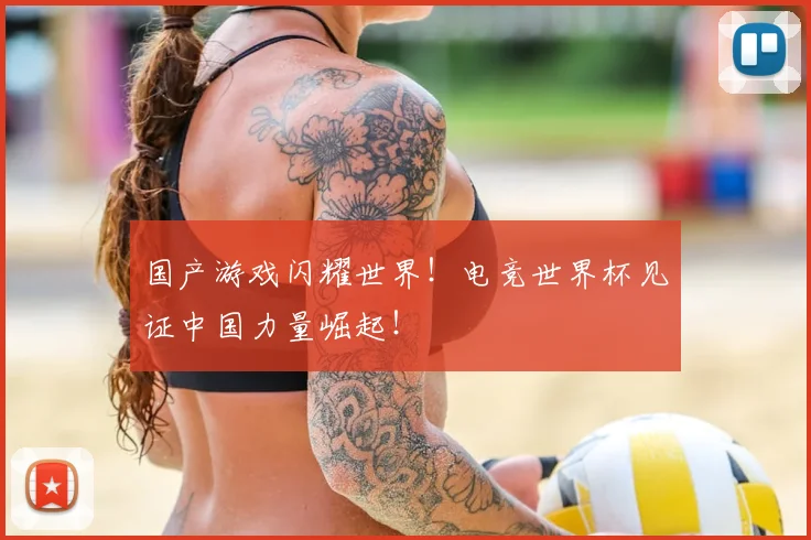 国产游戏闪耀世界！电竞世界杯见证中国力量崛起！