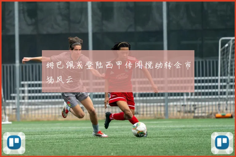 姆巴佩或登陆西甲传闻搅动转会市场风云