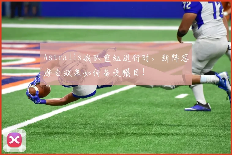 Astralis战队重组进行时，新阵容磨合效果如何备受瞩目！