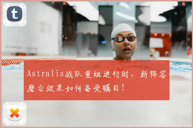 Astralis战队重组进行时，新阵容磨合效果如何备受瞩目！