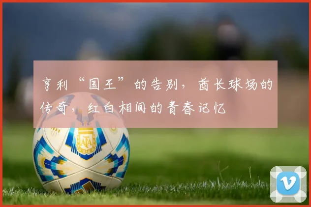 亨利“国王”的告别，酋长球场的传奇，红白相间的青春记忆