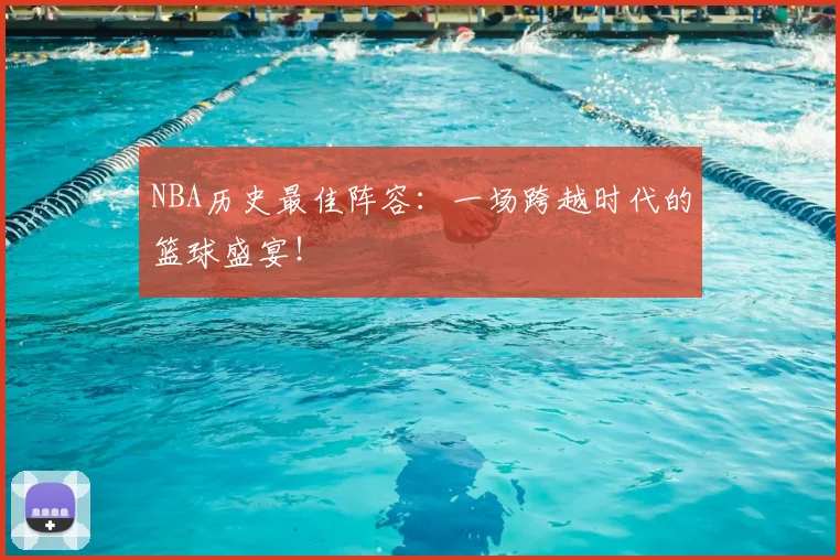 NBA历史最佳阵容：一场跨越时代的篮球盛宴！