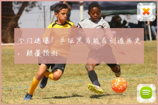 冷门迭爆!乒坛黑马能否创造历史,颠覆预测