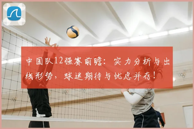 中国队12强赛前瞻:实力分析与出线形势,球迷期待与忧虑并存!